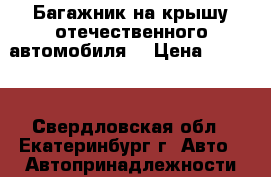 Багажник на крышу отечественного автомобиля. › Цена ­ 5 000 - Свердловская обл., Екатеринбург г. Авто » Автопринадлежности и атрибутика   . Свердловская обл.